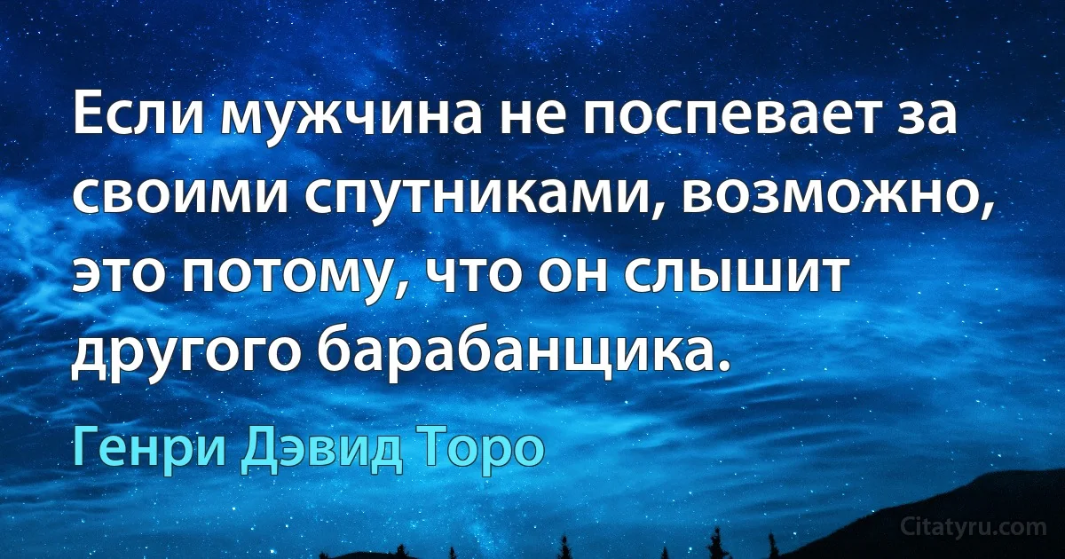 Если мужчина не поспевает за своими спутниками, возможно, это потому, что он слышит другого барабанщика. (Генри Дэвид Торо)