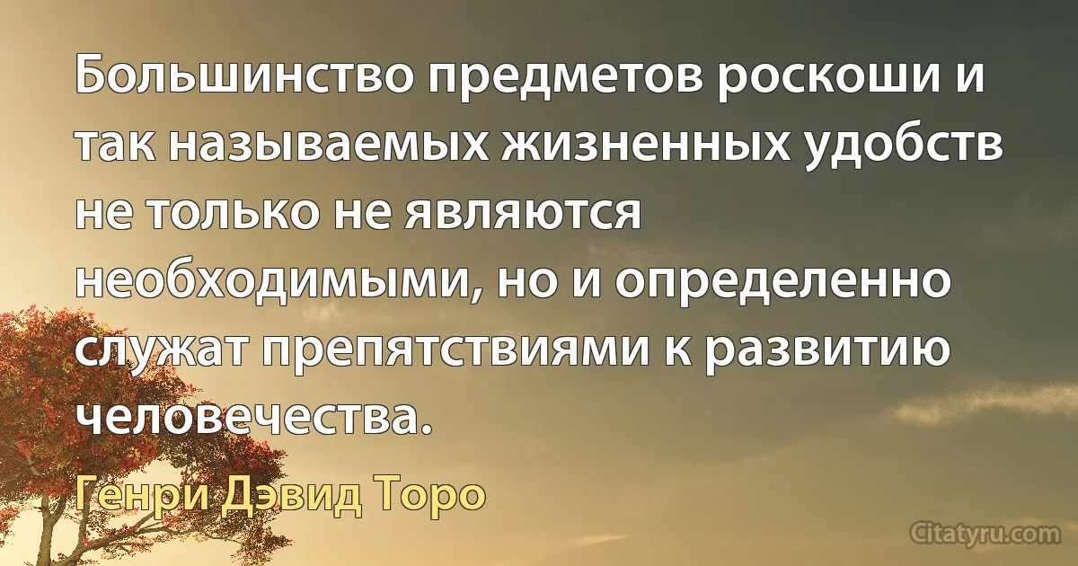 Большинство предметов роскоши и так называемых жизненных удобств не только не являются необходимыми, но и определенно служат препятствиями к развитию человечества. (Генри Дэвид Торо)