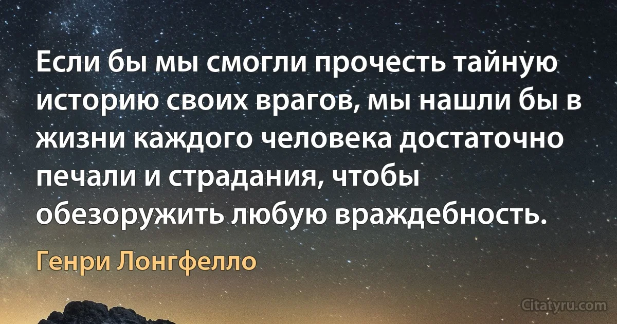 Если бы мы смогли прочесть тайную историю своих врагов, мы нашли бы в жизни каждого человека достаточно печали и страдания, чтобы обезоружить любую враждебность. (Генри Лонгфелло)