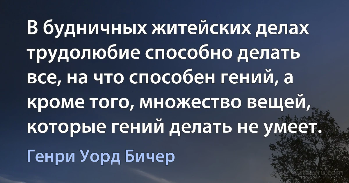 В будничных житейских делах трудолюбие способно делать все, на что способен гений, а кроме того, множество вещей, которые гений делать не умеет. (Генри Уорд Бичер)