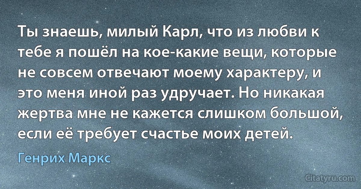 Ты знаешь, милый Карл, что из любви к тебе я пошёл на кое-какие вещи, которые не совсем отвечают моему характеру, и это меня иной раз удручает. Но никакая жертва мне не кажется слишком большой, если её требует счастье моих детей. (Генрих Маркс)