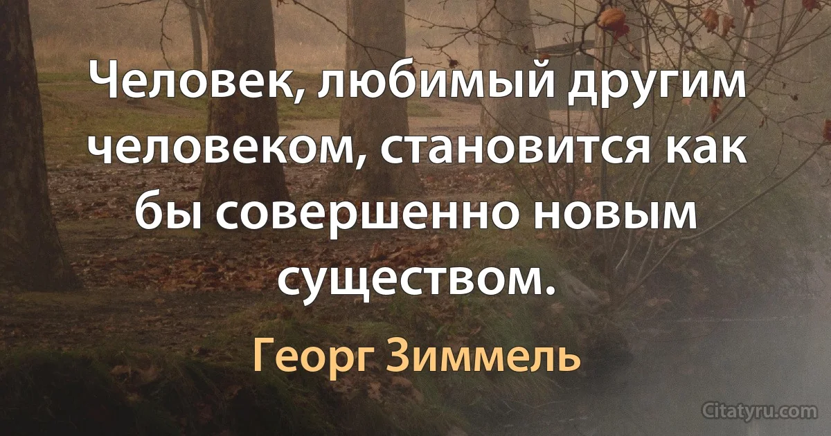 Человек, любимый другим человеком, становится как бы совершенно новым существом. (Георг Зиммель)