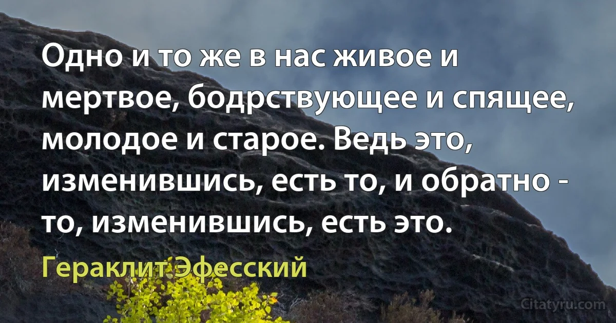 Одно и то же в нас живое и мертвое, бодрствующее и спящее, молодое и старое. Ведь это, изменившись, есть то, и обратно - то, изменившись, есть это. (Гераклит Эфесский)