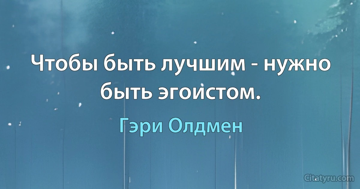 Чтобы быть лучшим - нужно быть эгоистом. (Гэри Олдмен)