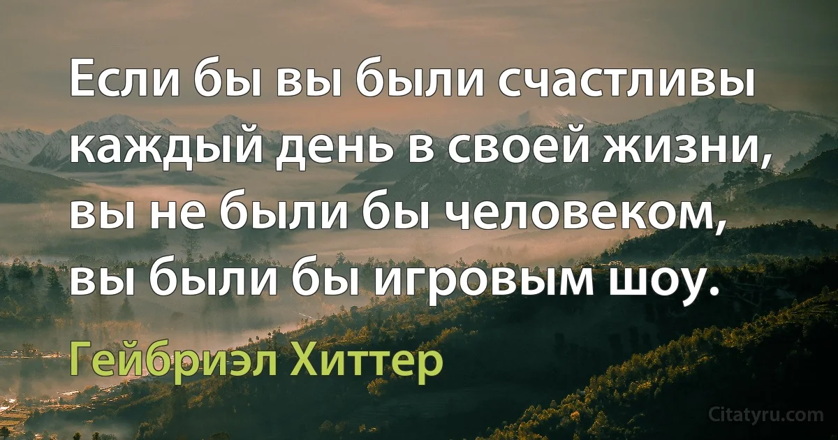 Если бы вы были счастливы каждый день в своей жизни, вы не были бы человеком, вы были бы игровым шоу. (Гейбриэл Хиттер)