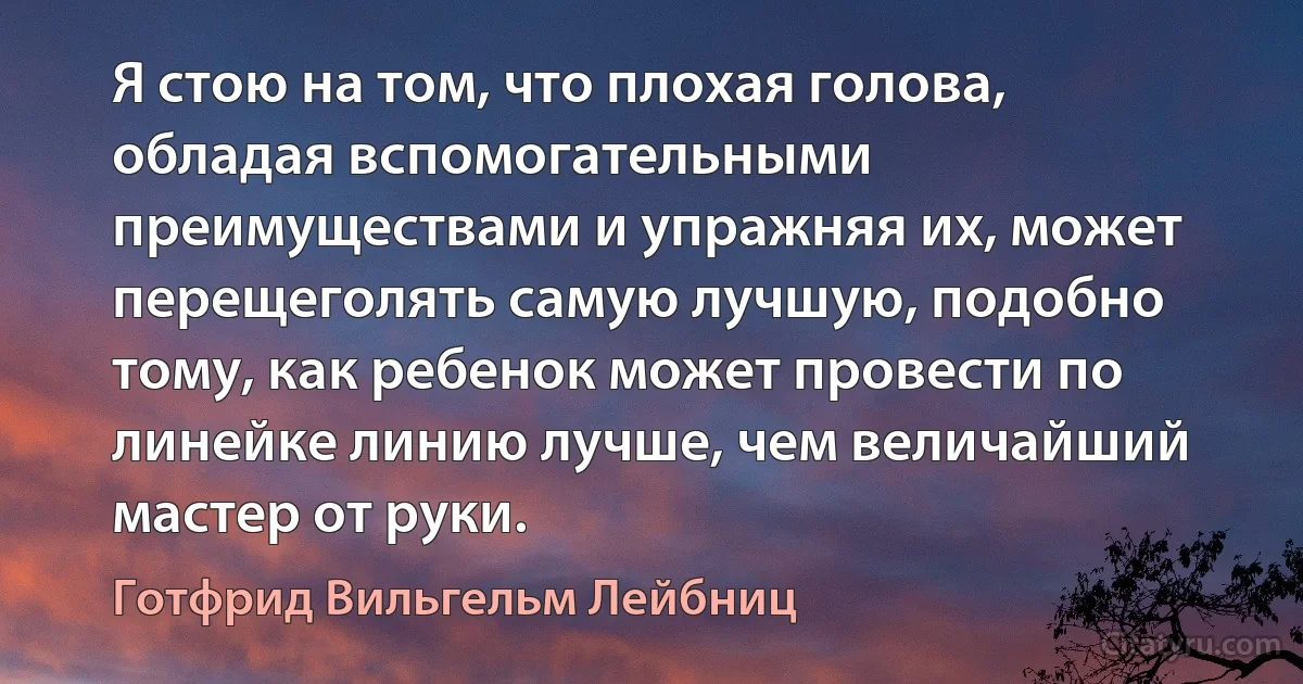 Я стою на том, что плохая голова, обладая вспомогательными преимуществами и упражняя их, может перещеголять самую лучшую, подобно тому, как ребенок может провести по линейке линию лучше, чем величайший мастер от руки. (Готфрид Вильгельм Лейбниц)