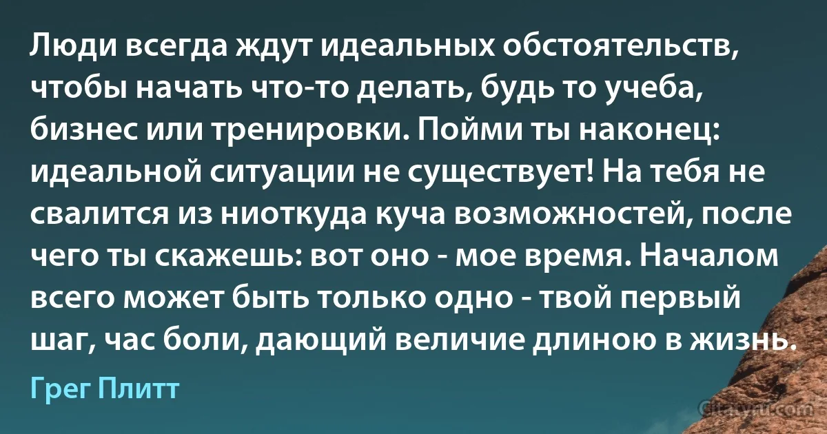 Люди всегда ждут идеальных обстоятельств, чтобы начать что-то делать, будь то учеба, бизнес или тренировки. Пойми ты наконец: идеальной ситуации не существует! На тебя не свалится из ниоткуда куча возможностей, после чего ты скажешь: вот оно - мое время. Началом всего может быть только одно - твой первый шаг, час боли, дающий величие длиною в жизнь. (Грег Плитт)