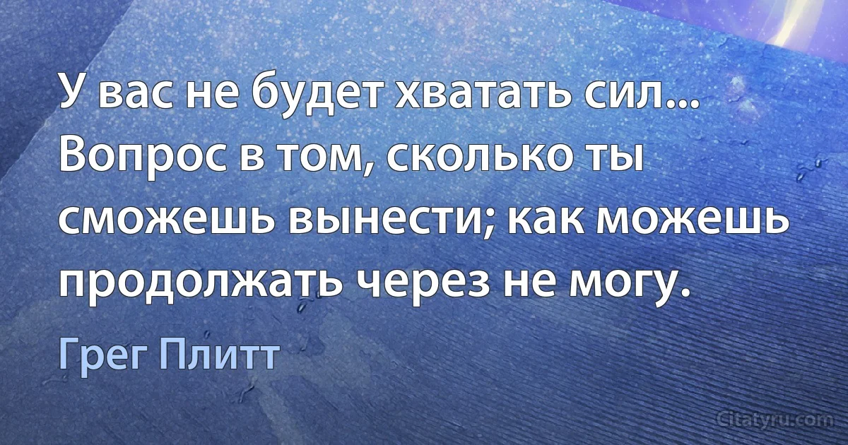 У вас не будет хватать сил... Вопрос в том, сколько ты сможешь вынести; как можешь продолжать через не могу. (Грег Плитт)