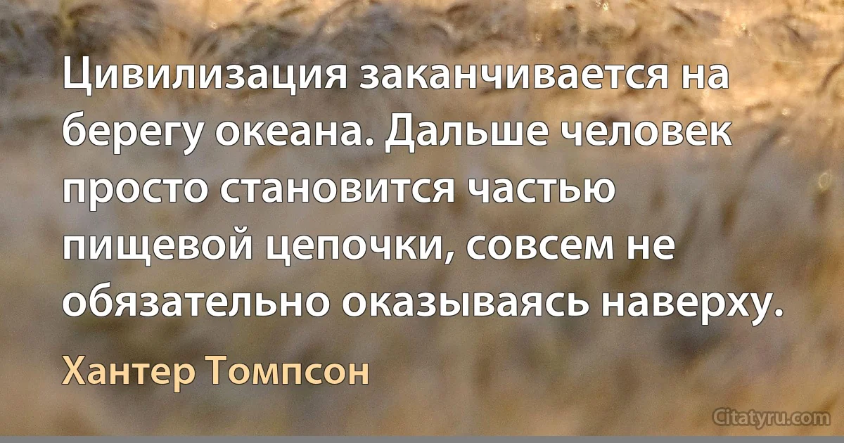 Цивилизация заканчивается на берегу океана. Дальше человек просто становится частью пищевой цепочки, совсем не обязательно оказываясь наверху. (Хантер Томпсон)