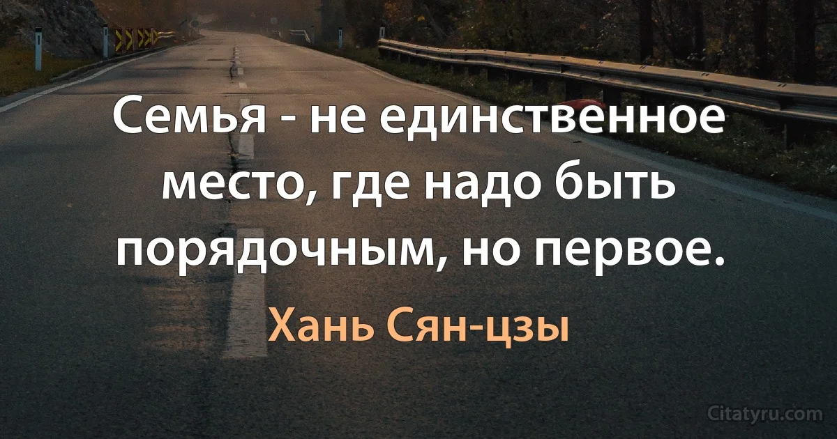 Семья - не единственное место, где надо быть порядочным, но первое. (Хань Сян-цзы)