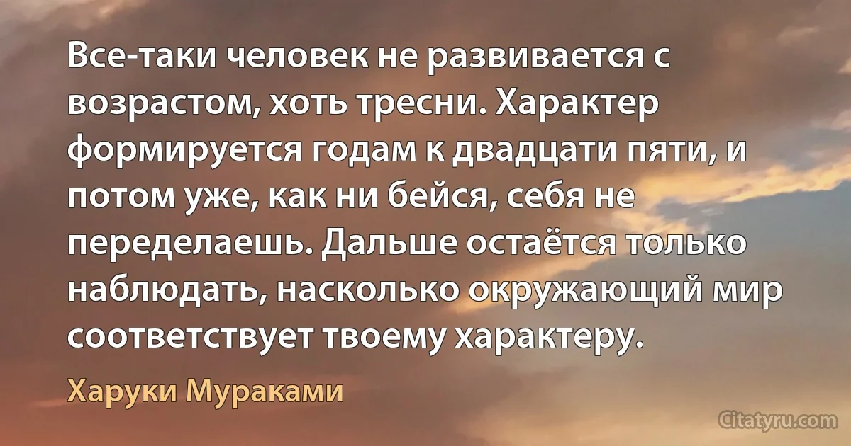 Все-таки человек не развивается с возрастом, хоть тресни. Характер формируется годам к двадцати пяти, и потом уже, как ни бейся, себя не переделаешь. Дальше остаётся только наблюдать, насколько окружающий мир соответствует твоему характеру. (Харуки Мураками)