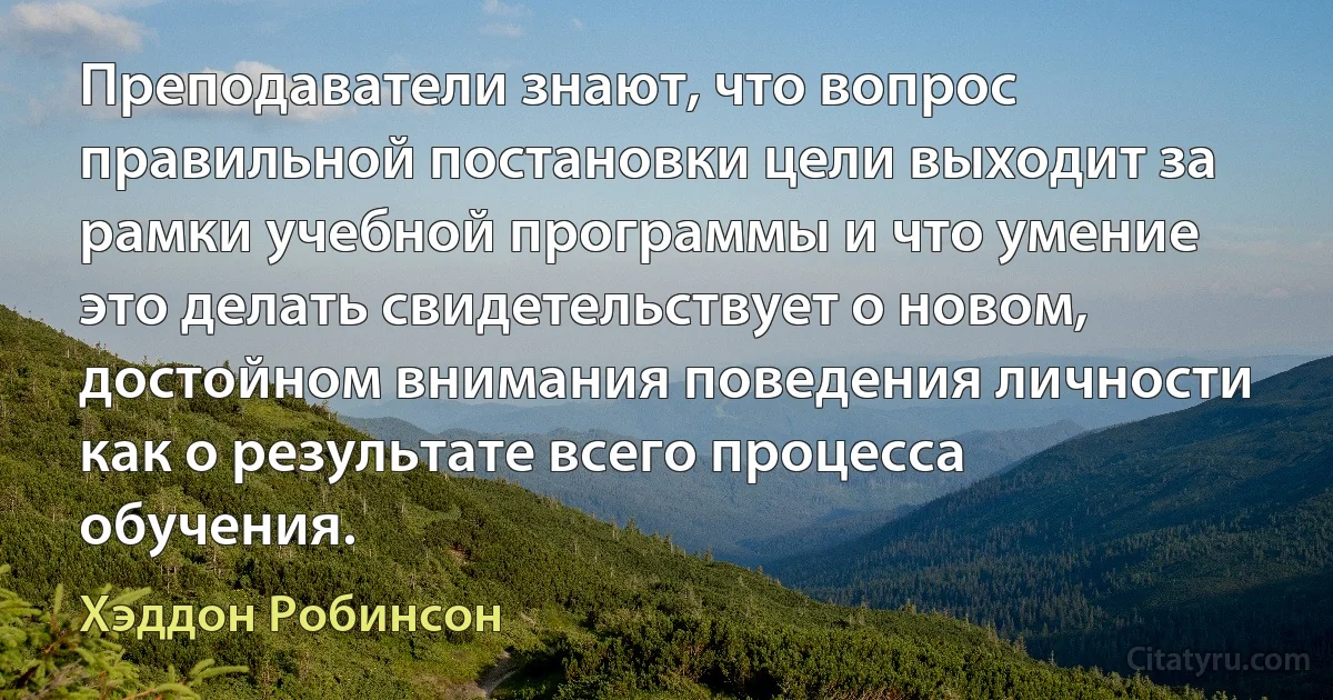 Преподаватели знают, что вопрос правильной постановки цели выходит за рамки учебной программы и что умение это делать свидетельствует о новом, достойном внимания поведения личности как о результате всего процесса обучения. (Хэддон Робинсон)