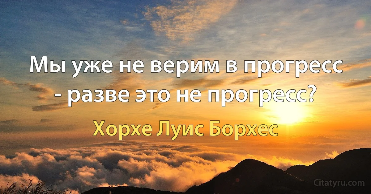 Мы уже не верим в прогресс - разве это не прогресс? (Хорхе Луис Борхес)