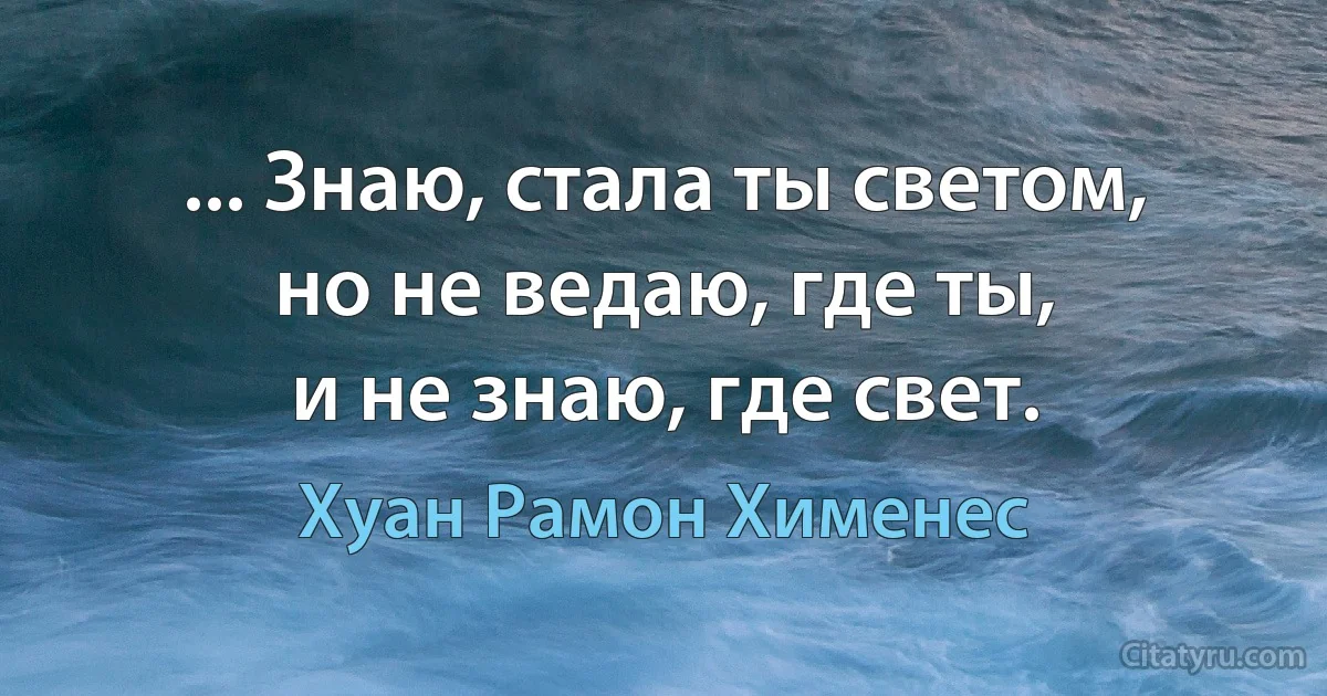 ... Знаю, стала ты светом,
но не ведаю, где ты,
и не знаю, где свет. (Хуан Рамон Хименес)