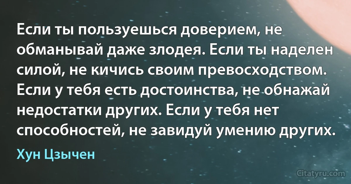 Если ты пользуешься доверием, не обманывай даже злодея. Если ты наделен силой, не кичись своим превосходством. Если у тебя есть достоинства, не обнажай недостатки других. Если у тебя нет способностей, не завидуй умению других. (Хун Цзычен)