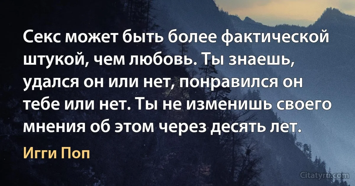 Секс может быть более фактической штукой, чем любовь. Ты знаешь, удался он или нет, понравился он тебе или нет. Ты не изменишь своего мнения об этом через десять лет. (Игги Поп)