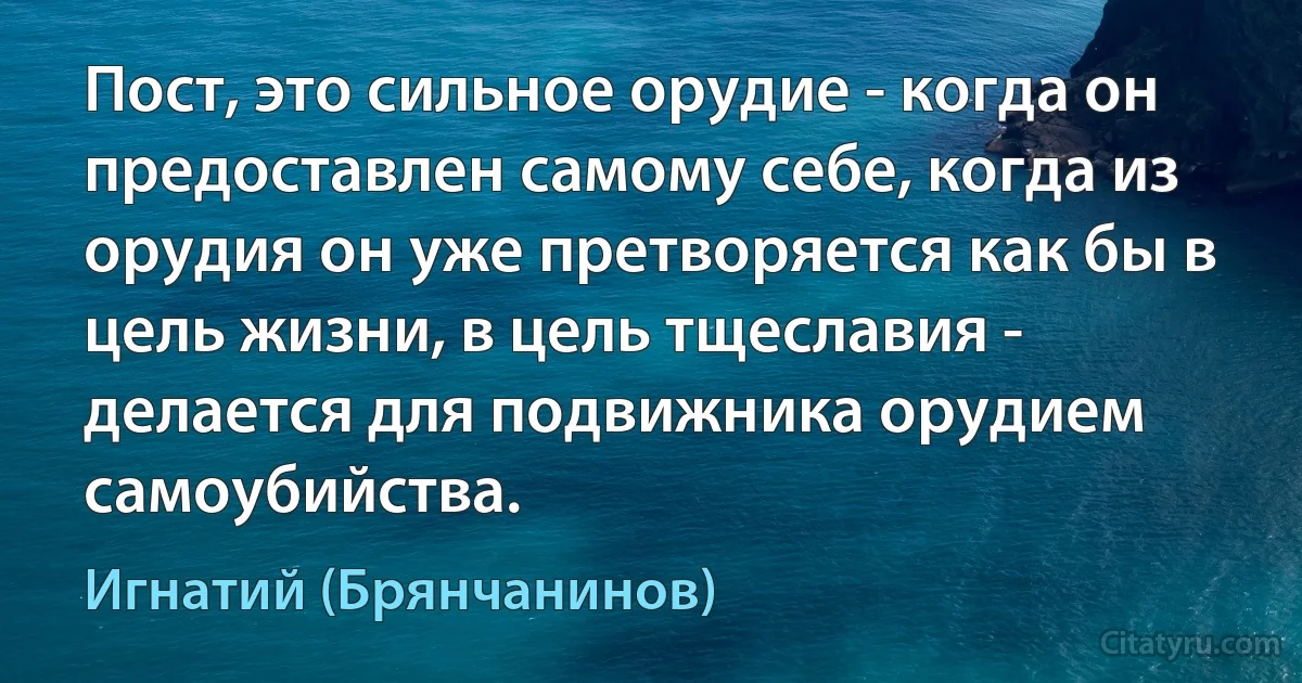 Пост, это сильное орудие - когда он предоставлен самому себе, когда из орудия он уже претворяется как бы в цель жизни, в цель тщеславия - делается для подвижника орудием самоубийства. (Игнатий (Брянчанинов))