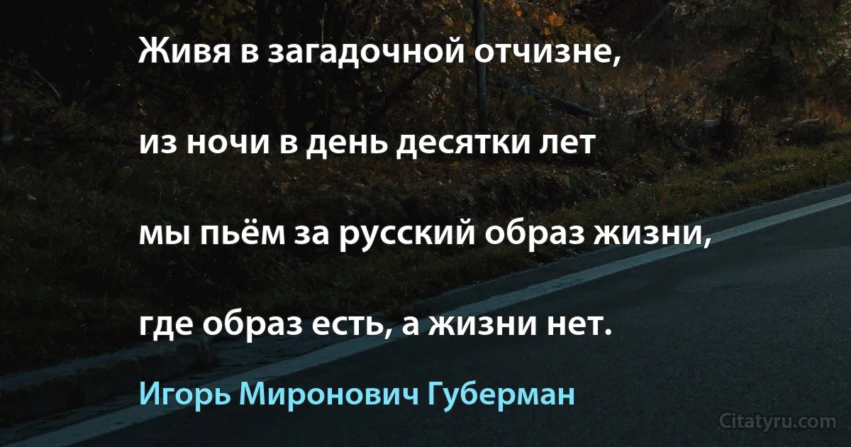 Живя в загадочной отчизне,

из ночи в день десятки лет

мы пьём за русский образ жизни,

где образ есть, а жизни нет. (Игорь Миронович Губерман)