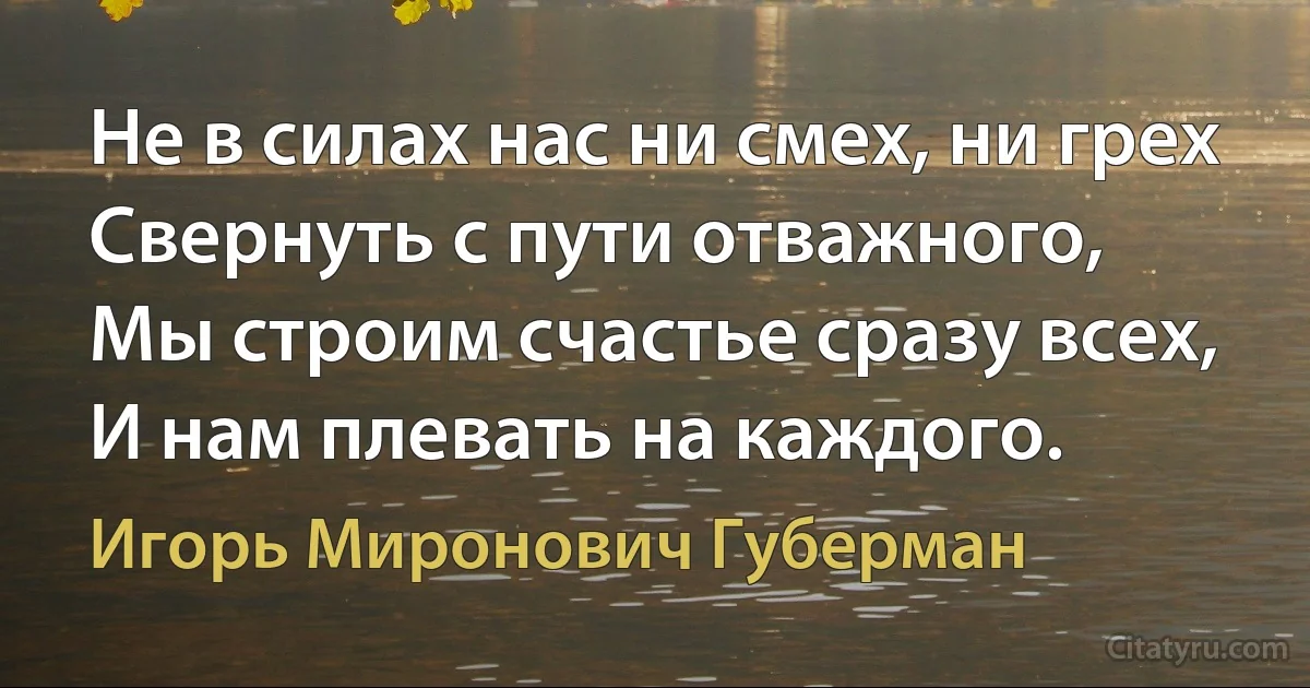 Не в силах нас ни смех, ни грех
Свернуть с пути отважного,
Мы строим счастье сразу всех,
И нам плевать на каждого. (Игорь Миронович Губерман)