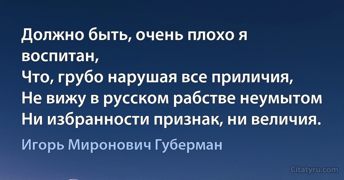 Должно быть, очень плохо я воспитан,
Что, грубо нарушая все приличия,
Не вижу в русском рабстве неумытом
Ни избранности признак, ни величия. (Игорь Миронович Губерман)