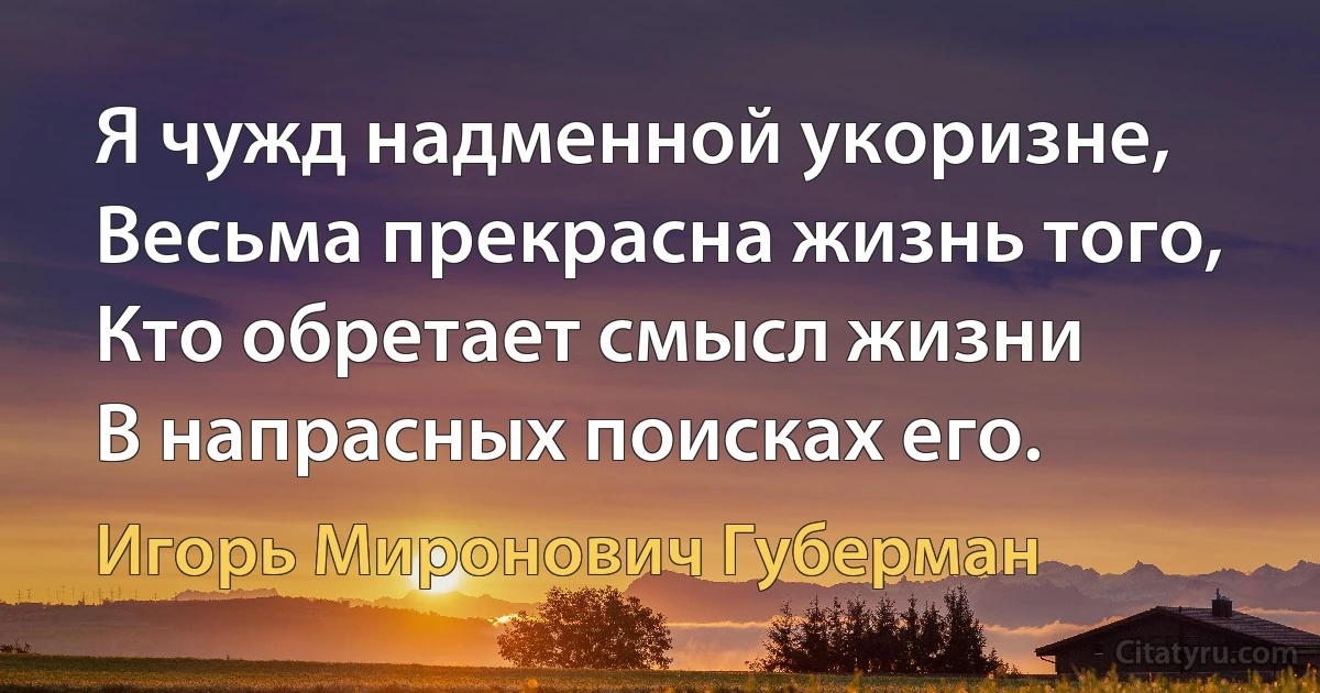 Я чужд надменной укоризне,
Весьма прекрасна жизнь того,
Кто обретает смысл жизни
В напрасных поисках его. (Игорь Миронович Губерман)