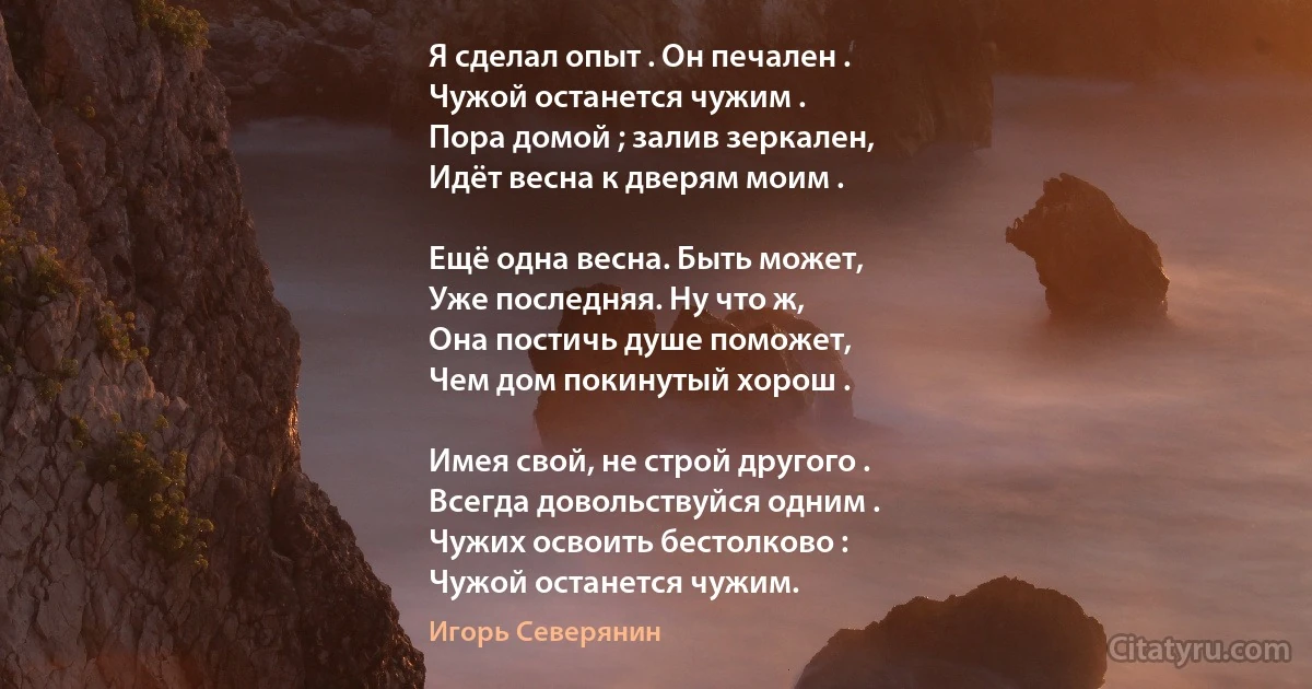 Я сделал опыт . Он печален .
Чужой останется чужим .
Пора домой ; залив зеркален,
Идёт весна к дверям моим .

Ещё одна весна. Быть может,
Уже последняя. Ну что ж,
Она постичь душе поможет,
Чем дом покинутый хорош .

Имея свой, не строй другого .
Всегда довольствуйся одним .
Чужих освоить бестолково :
Чужой останется чужим. (Игорь Северянин)