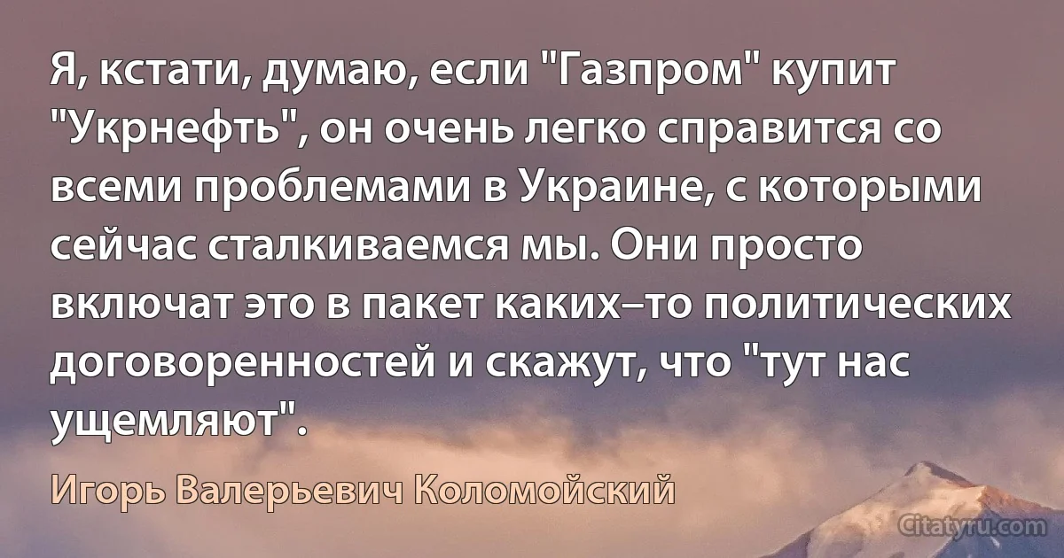 Я, кстати, думаю, если "Газпром" купит "Укрнефть", он очень легко справится со всеми проблемами в Украине, с которыми сейчас сталкиваемся мы. Они просто включат это в пакет каких–то политических договоренностей и скажут, что "тут нас ущемляют". (Игорь Валерьевич Коломойский)