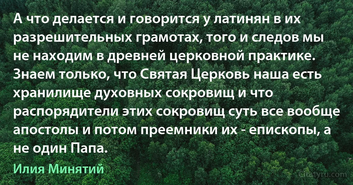 А что делается и говорится у латинян в их разрешительных грамотах, того и следов мы не находим в древней церковной практике. Знаем только, что Святая Церковь наша есть хранилище духовных сокровищ и что распорядители этих сокровищ суть все вообще апостолы и потом преемники их - епископы, а не один Папа. (Илия Минятий)