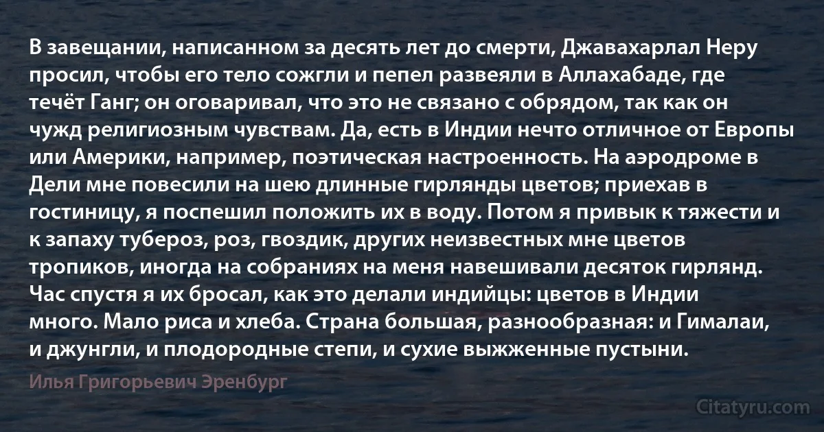 В завещании, написанном за десять лет до смерти, Джавахарлал Неру просил, чтобы его тело сожгли и пепел развеяли в Аллахабаде, где течёт Ганг; он оговаривал, что это не связано с обрядом, так как он чужд религиозным чувствам. Да, есть в Индии нечто отличное от Европы или Америки, например, поэтическая настроенность. На аэродроме в Дели мне повесили на шею длинные гирлянды цветов; приехав в гостиницу, я поспешил положить их в воду. Потом я привык к тяжести и к запаху тубероз, роз, гвоздик, других неизвестных мне цветов тропиков, иногда на собраниях на меня навешивали десяток гирлянд. Час спустя я их бросал, как это делали индийцы: цветов в Индии много. Мало риса и хлеба. Страна большая, разнообразная: и Гималаи, и джунгли, и плодородные степи, и сухие выжженные пустыни. (Илья Григорьевич Эренбург)