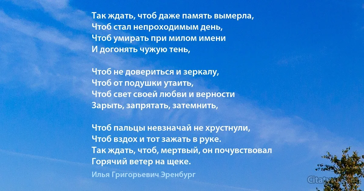 Так ждать, чтоб даже память вымерла, 
Чтоб стал непроходимым день, 
Чтоб умирать при милом имени 
И догонять чужую тень,

Чтоб не довериться и зеркалу,
Чтоб от подушки утаить, 
Чтоб свет своей любви и верности 
Зарыть, запрятать, затемнить, 

Чтоб пальцы невзначай не хрустнули, 
Чтоб вздох и тот зажать в руке.
Так ждать, чтоб, мертвый, он почувствовал
Горячий ветер на щеке. (Илья Григорьевич Эренбург)