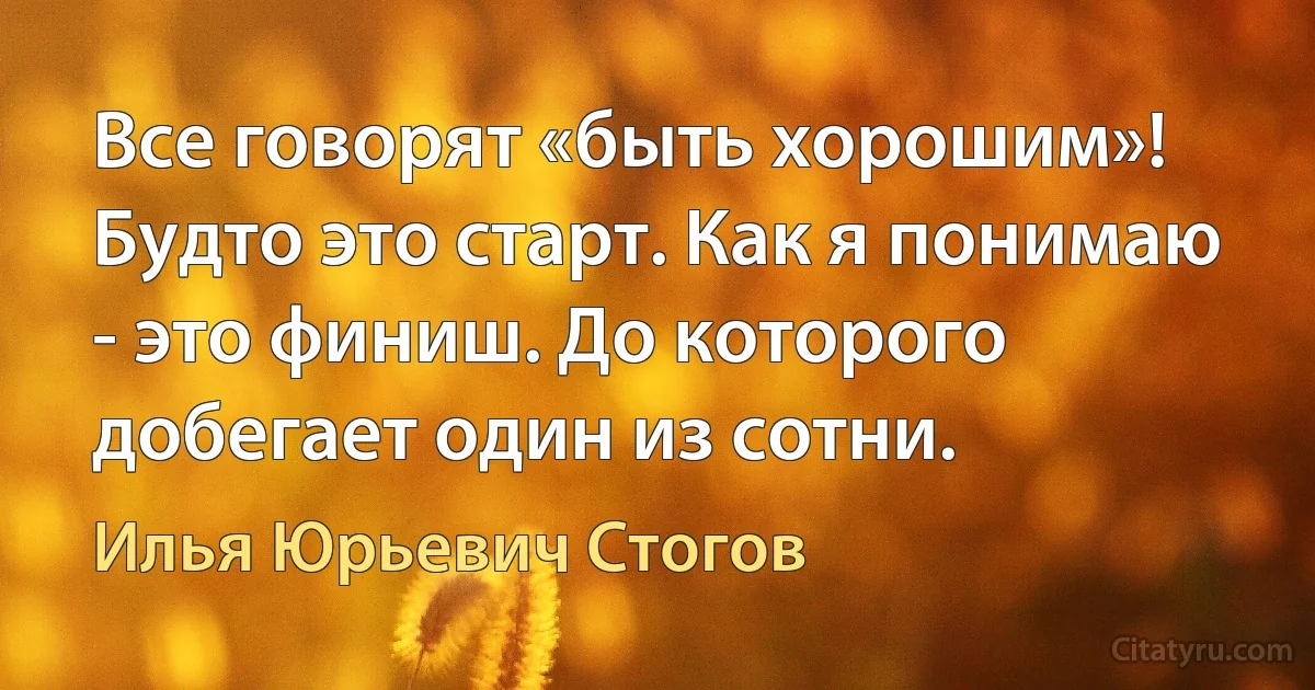 Все говорят «быть хорошим»! Будто это старт. Как я понимаю - это финиш. До которого добегает один из сотни. (Илья Юрьевич Стогов)