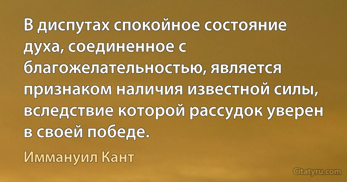 В диспутах спокойное состояние духа, соединенное с благожелательностью, является признаком наличия известной силы, вследствие которой рассудок уверен в своей победе. (Иммануил Кант)