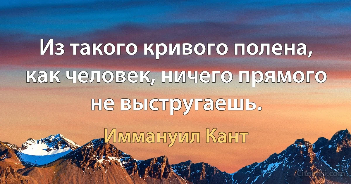 Из такого кривого полена, как человек, ничего прямого не выстругаешь. (Иммануил Кант)