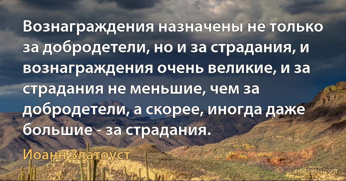 Вознаграждения назначены не только за добродетели, но и за страдания, и вознаграждения очень великие, и за страдания не меньшие, чем за добродетели, а скорее, иногда даже большие - за страдания. (Иоанн Златоуст)