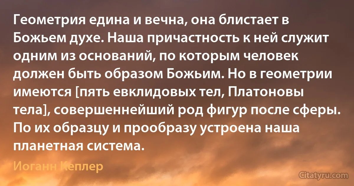 Геометрия едина и вечна, она блистает в Божьем духе. Наша причастность к ней служит одним из оснований, по которым человек должен быть образом Божьим. Но в геометрии имеются [пять евклидовых тел, Платоновы тела], совершеннейший род фигур после сферы. По их образцу и прообразу устроена наша планетная система. (Иоганн Кеплер)