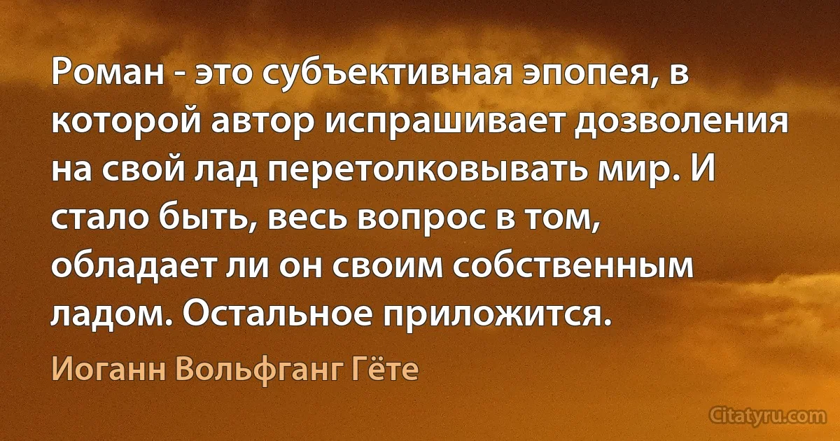 Роман - это субъективная эпопея, в которой автор испрашивает дозволения на свой лад перетолковывать мир. И стало быть, весь вопрос в том, обладает ли он своим собственным ладом. Остальное приложится. (Иоганн Вольфганг Гёте)