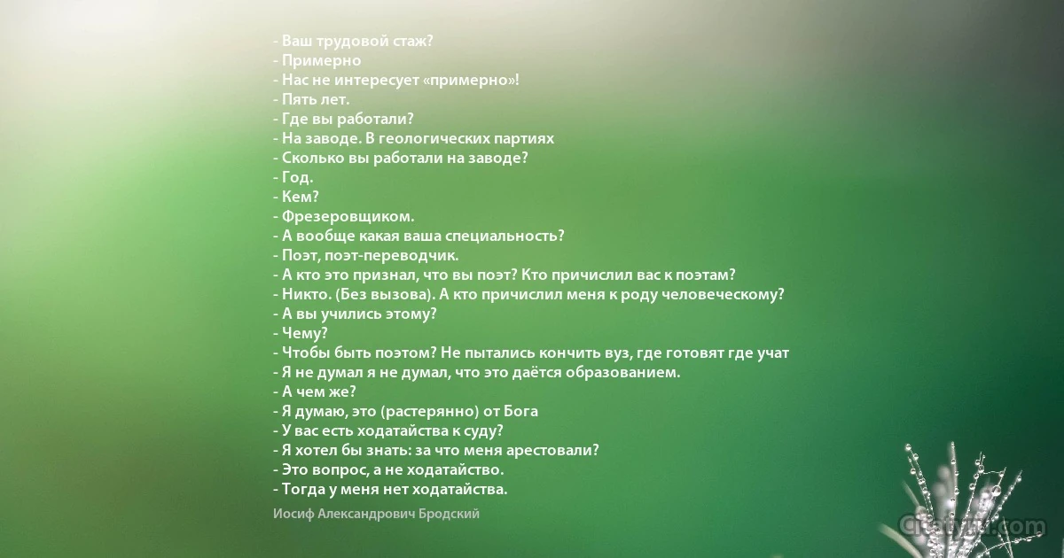 - Ваш трудовой стаж?
- Примерно
- Нас не интересует «примерно»!
- Пять лет.
- Где вы работали?
- На заводе. В геологических партиях
- Сколько вы работали на заводе?
- Год.
- Кем?
- Фрезеровщиком.
- А вообще какая ваша специальность?
- Поэт, поэт-переводчик.
- А кто это признал, что вы поэт? Кто причислил вас к поэтам?
- Никто. (Без вызова). А кто причислил меня к роду человеческому?
- А вы учились этому?
- Чему?
- Чтобы быть поэтом? Не пытались кончить вуз, где готовят где учат
- Я не думал я не думал, что это даётся образованием.
- А чем же?
- Я думаю, это (растерянно) от Бога
- У вас есть ходатайства к суду?
- Я хотел бы знать: за что меня арестовали?
- Это вопрос, а не ходатайство.
- Тогда у меня нет ходатайства. (Иосиф Александрович Бродский)