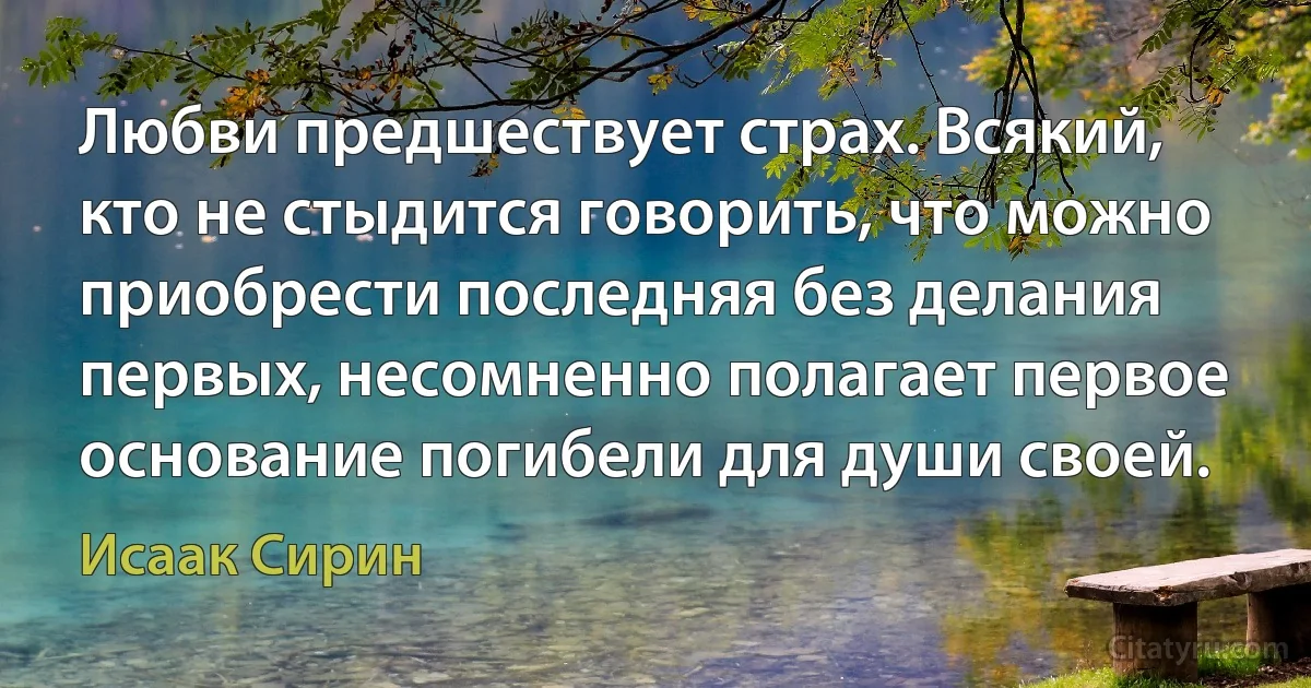 Любви предшествует страх. Всякий, кто не стыдится говорить, что можно приобрести последняя без делания первых, несомненно полагает первое основание погибели для души своей. (Исаак Сирин)