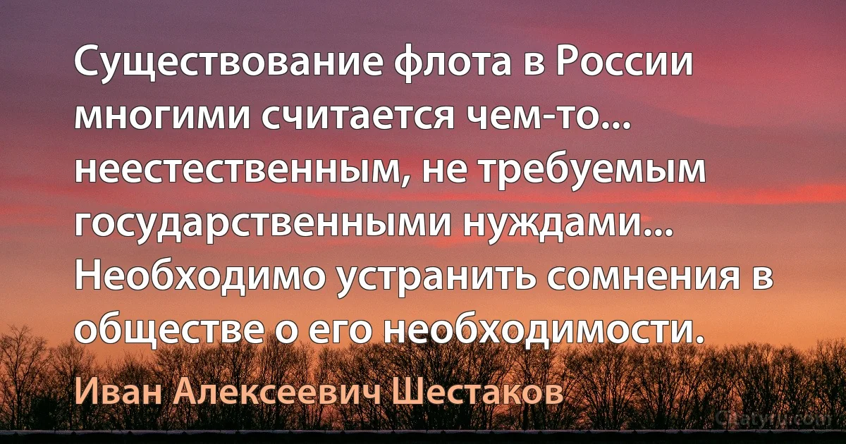 Существование флота в России многими считается чем-то... неестественным, не требуемым государственными нуждами... Необходимо устранить сомнения в обществе о его необходимости. (Иван Алексеевич Шестаков)