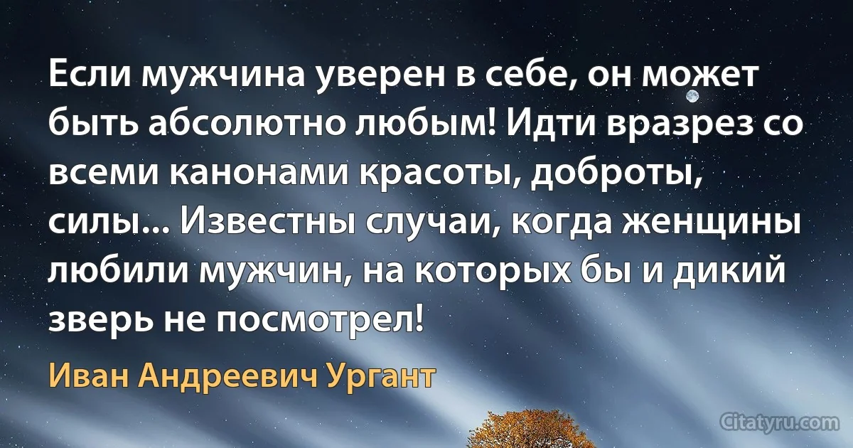 Если мужчина уверен в себе, он может быть абсолютно любым! Идти вразрез со всеми канонами красоты, доброты, силы... Известны случаи, когда женщины любили мужчин, на которых бы и дикий зверь не посмотрел! (Иван Андреевич Ургант)