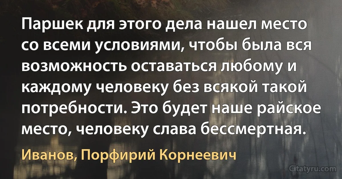 Паршек для этого дела нашел место со всеми условиями, чтобы была вся возможность оставаться любому и каждому человеку без всякой такой потребности. Это будет наше райское место, человеку слава бессмертная. (Иванов, Порфирий Корнеевич)