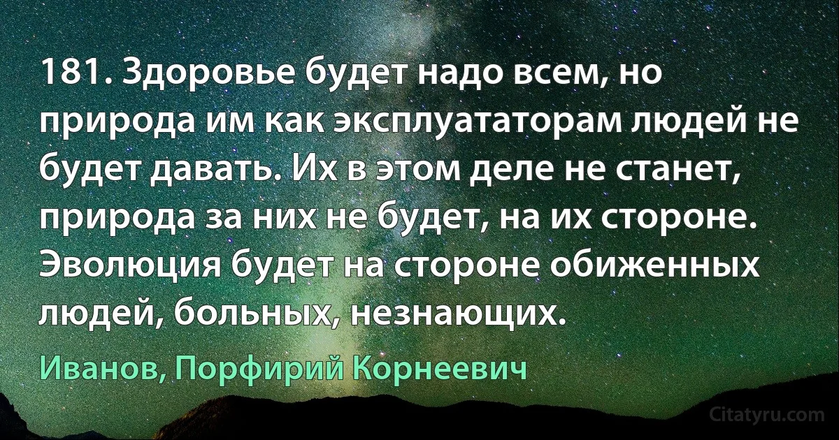 181. Здоровье будет надо всем, но природа им как эксплуататорам людей не будет давать. Их в этом деле не станет, природа за них не будет, на их стороне. Эволюция будет на стороне обиженных людей, больных, незнающих. (Иванов, Порфирий Корнеевич)