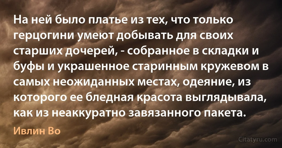 На ней было платье из тех, что только герцогини умеют добывать для своих старших дочерей, - собранное в складки и буфы и украшенное старинным кружевом в самых неожиданных местах, одеяние, из которого ее бледная красота выглядывала, как из неаккуратно завязанного пакета. (Ивлин Во)