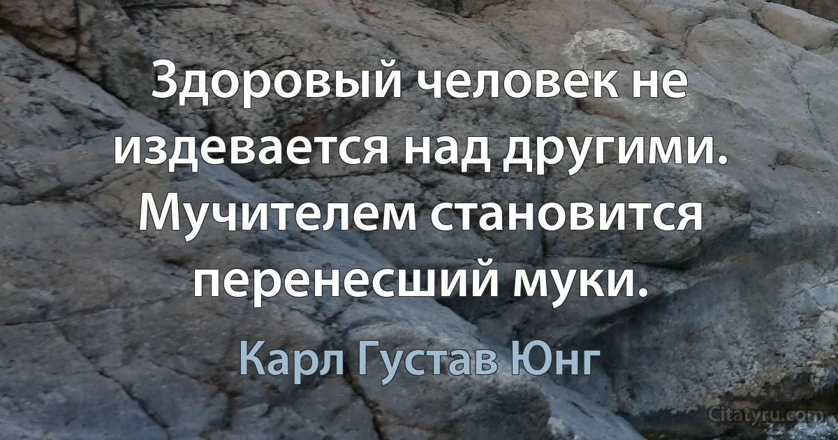 Здоровый человек не издевается над другими. Мучителем становится перенесший муки. (Карл Густав Юнг)