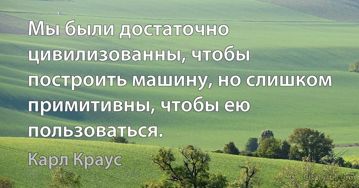 Мы были достаточно цивилизованны, чтобы построить машину, но слишком примитивны, чтобы ею пользоваться. (Карл Краус)