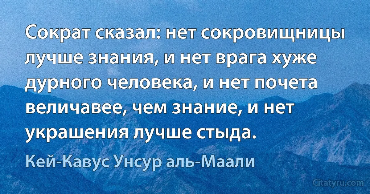 Сократ сказал: нет сокровищницы лучше знания, и нет врага хуже дурного человека, и нет почета величавее, чем знание, и нет украшения лучше стыда. (Кей-Кавус Унсур аль-Маали)