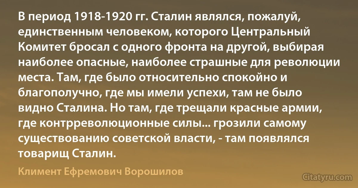 В период 1918-1920 гг. Сталин являлся, пожалуй, единственным человеком, которого Центральный Комитет бросал с одного фронта на другой, выбирая наиболее опасные, наиболее страшные для революции места. Там, где было относительно спокойно и благополучно, где мы имели успехи, там не было видно Сталина. Но там, где трещали красные армии, где контрреволюционные силы... грозили самому существованию советской власти, - там появлялся товарищ Сталин. (Климент Ефремович Ворошилов)