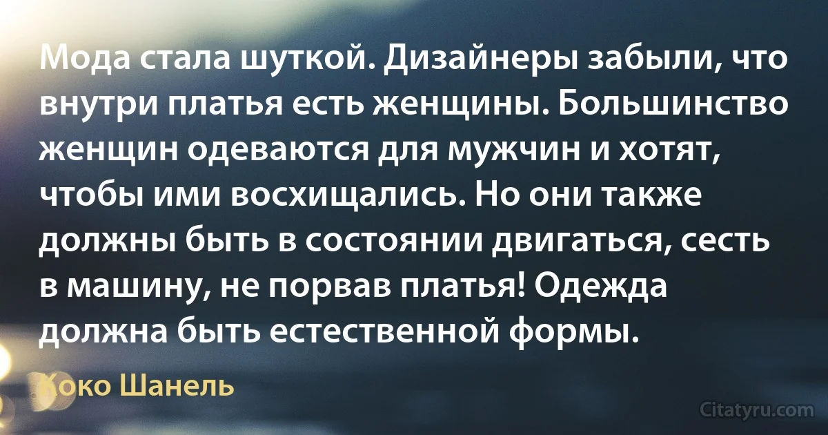 Мода стала шуткой. Дизайнеры забыли, что внутри платья есть женщины. Большинство женщин одеваются для мужчин и хотят, чтобы ими восхищались. Но они также должны быть в состоянии двигаться, сесть в машину, не порвав платья! Одежда должна быть естественной формы. (Коко Шанель)