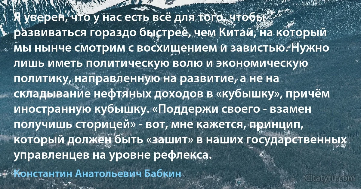 Я уверен, что у нас есть всё для того, чтобы развиваться гораздо быстрее, чем Китай, на который мы нынче смотрим с восхищением и завистью. Нужно лишь иметь политическую волю и экономическую политику, направленную на развитие, а не на складывание нефтяных доходов в «кубышку», причём иностранную кубышку. «Поддержи своего - взамен получишь сторицей» - вот, мне кажется, принцип, который должен быть «зашит» в наших государственных управленцев на уровне рефлекса. (Константин Анатольевич Бабкин)