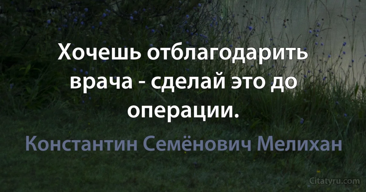 Хочешь отблагодарить врача - сделай это до операции. (Константин Семёнович Мелихан)